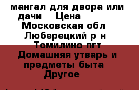 мангал для двора или дачи  › Цена ­ 6 500 - Московская обл., Люберецкий р-н, Томилино пгт Домашняя утварь и предметы быта » Другое   